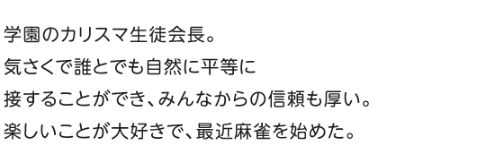 学園のカリスマ生徒会長。気さくで誰とでも自然に平等に接することができ、みんなからの信頼も厚い。楽しいことが大好きで、最近麻雀を始めた。