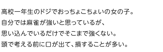 高校一年生のドジでおっちょこちょいの女の子。自分では麻雀が強いと思っているが、思い込んでいるだけでそこまで強くない。頭で考える前に口が出て、損することが多い。