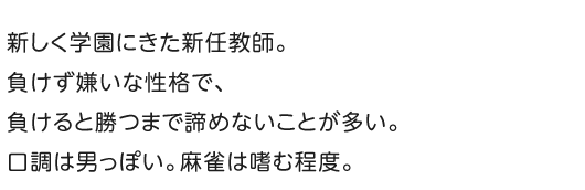 新しく学園にきた新任教師。負けず嫌いな性格で、負けると勝つまで諦めないことが多い。口調は男っぽい。麻雀は嗜む程度。