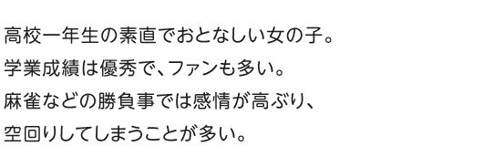 高校一年生の素直でおとなしい女の子。学業成績は優秀で、ファンも多い。麻雀などの勝負事では感情が高ぶり、空回りしてしまうことが多い。