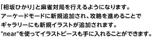 「相坂ひかり」と麻雀対局を行えるようになります。	アーケードモードに新規追加され、攻略を進めることでギャラリーにも新規イラストが追加されます。nearを使ってイラストピースも手に入れることができます。