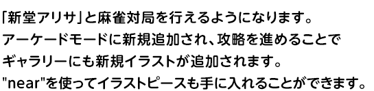 「新堂アリサ」と麻雀対局を行えるようになります。	アーケードモードに新規追加され、攻略を進めることでギャラリーにも新規イラストが追加されます。nearを使ってイラストピースも手に入れることができます。