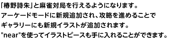 「椿野詩朱」と麻雀対局を行えるようになります。	アーケードモードに新規追加され、攻略を進めることでギャラリーにも新規イラストが追加されます。nearを使ってイラストピースも手に入れることができます。