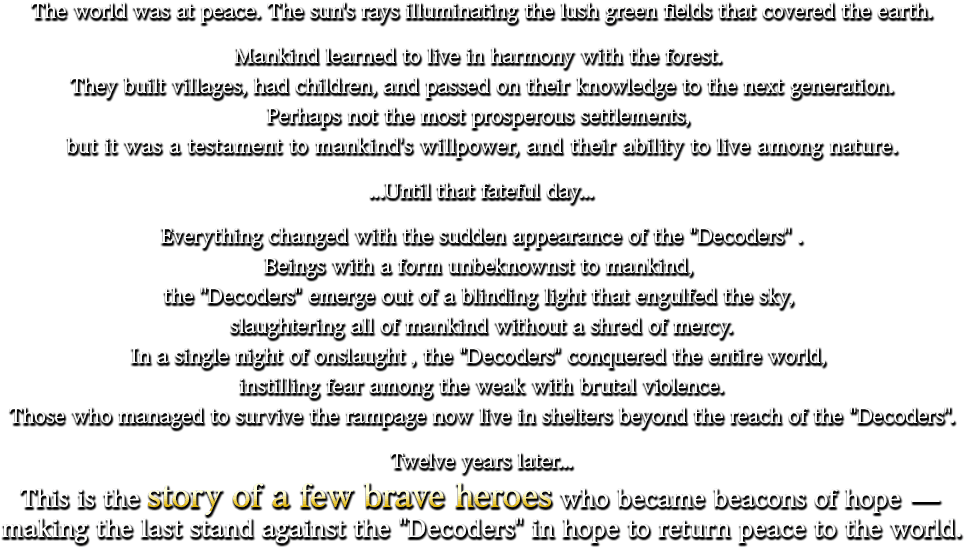 The world was at peace. The sun's rays illuminating the lush green fields that covered the earth. Mankind learned to live in harmony with the forest. They built villages, had children, and passed on their knowledge to the next generation. Perhaps not the most prosperous settlements, but it was a testament to mankind's willpower, and their ability to live among nature. ...Until that fateful day... Everything changed with the sudden appearance of the "Decoders". Beings with a form unbeknownst to mankind, the "Decoders" emerge out of a blinding light that engulfed the sky, slaughtering all of mankind without a shred of mercy. In a single night of onslaught, the "Decoders" conquered the entire world, instilling fear among the weak with brutal violence. Those who managed to survive the rampage now live in shelters beyond the reach of the "Decoders". Twelve years later... This is the story of a few brave heroes who became beacons of hope - making the last stand against the "Decoders" in hope to return peace to the world.