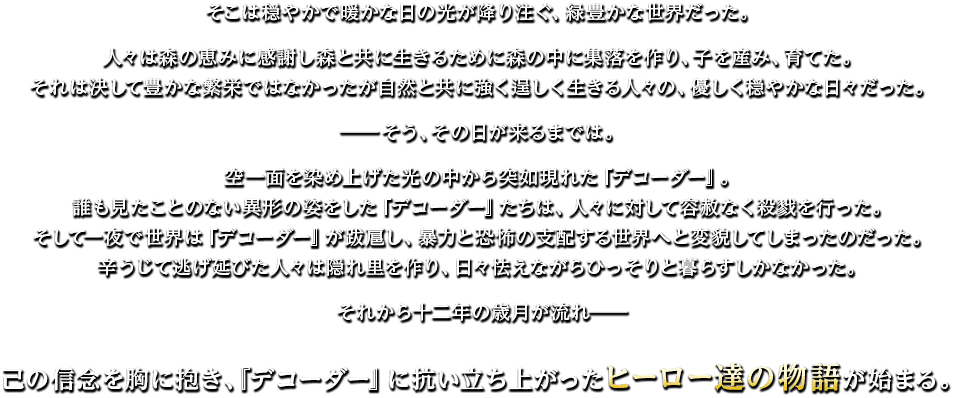 そこは穏やかで暖かな日の光が降り注ぐ、緑豊かな世界だった。人々は森の恵みに感謝し森と共に生きるために森の中に集落を作り、子を産み、育てた。それは決して豊かな繁栄ではなかったが自然と共に強く逞しく生きる人々の、優しく穏やかな日々だった。―そう、その日が来るまでは。空一面を染め上げた光の中から突如現れた『デコーダー』。誰も見たことのない異形の姿をした『デコーダー』たちは、人々に対して容赦なく殺戮を行った。そして一夜で世界は『デコーダー』が跋扈し、暴力と恐怖の支配する世界へと変貌してしまったのだった。辛うじて逃げ延びた人々は隠れ里を作り、日々怯えながらひっそりと暮らすしかなかった。それから十二年の歳月が流れ――己の信念を胸に抱き、『デコーダー』に抗い立ち上がったヒーロー達の物語が始まる。