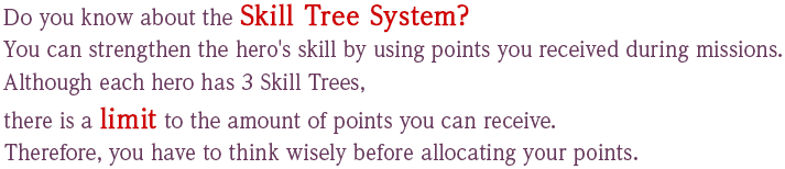 Do you know about the Skill Tree System? You can strengthen the hero's skill by using points you received during missions. Although each hero has 3 Skill Trees, there is a limit to the amount of points you can receive. Therefore, you have to think wisely before allocating your points.