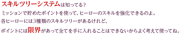 スキルツリーシステムは知ってる？ミッションで貯めたポイントを使って、ヒーローのスキルを強化できるのよ。各ヒーローには3種類のスキルツリーがあるけれど、ポイントには限界があって全てを手に入れることはできないからよく考えて使ってね。