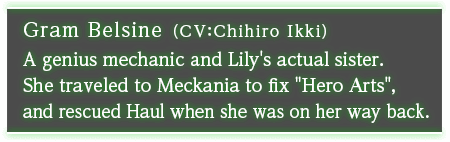 Gram Belsine (CV: Chihiro Ikki) A genius mechanic and Lily's actual sister. She traveled to Meckania to fix "Hero Arts", and rescued Haul when she was on her way back.