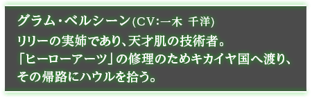 グラム・ベルシーン（CV：一木 千洋） リリーの実姉であり、天才肌の技術者。「ヒーローアーツ」の修理のためキカイヤ国へ渡り、その帰路にハウルを拾う。