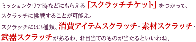 ミッションクリア時などにもらえる「スクラッチチケット」をつかって、スクラッチに挑戦することが可能よ。スクラッチには3種類、消費アイテムスクラッチ・素材スクラッチ・武器スクラッチがあるわ。お目当てのものが当たるといいわね。