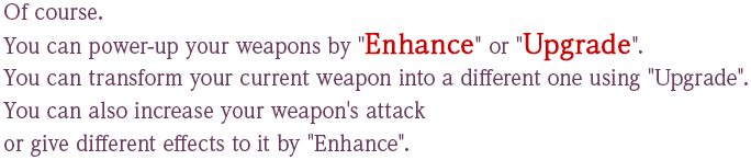 Of course. You can power-up your weapons by "Enhance" or "Upgrade". You can transform your current weapon into a different one using "Upgrade". You can also increase your weapon's attackor give different effects to it by "Enhance".