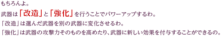 もちろんよ。武器は「改造」と「強化」を行うことでパワーアップするわ。「改造」は選んだ武器を別の武器に変化させるわ。「強化」は武器の攻撃力そのものを高めたり、武器に新しい効果を付与することができるの。