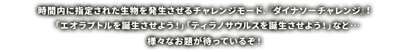 時間内に指定された生物を発生させるチャレンジモード、『ダイナソーチャレンジ』！「エオラプトルを誕生させよう！」「ティラノサウルスを誕生させよう！」など…様々なお題が待っているぞ！