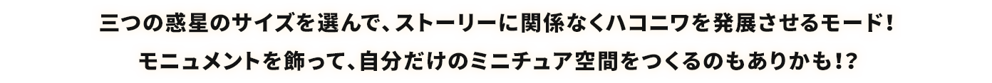 三つの惑星のサイズを選んで、ストーリーに関係なくハコニワを発展させるモード！モニュメントを飾って、自分だけのミニチュア空間をつくるのもありかも！？