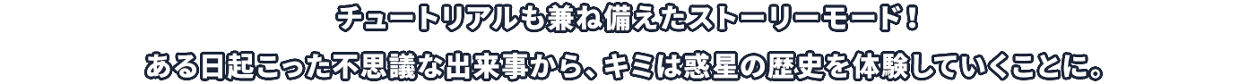 チュートリアルも兼ね備えたストーリーモード！ある日起こった不思議な出来事から、キミは惑星の歴史を体験していくことに。