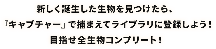 新しく誕生した生物を見つけたら、『キャプチャー』で捕まえてライブラリに登録しよう！目指せ全生物コンプリート！