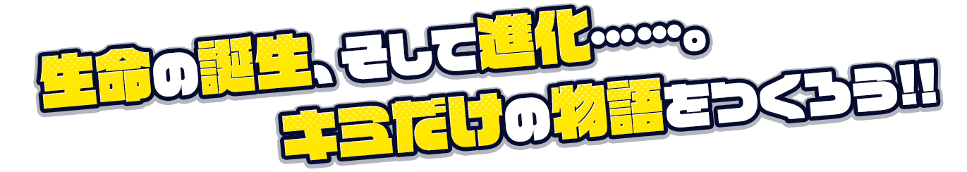 生命の誕生、そして進化……。キミだけの物語をつくろう!!