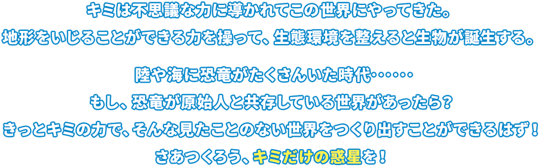 キミは不思議な力に導かれてこの世界にやってきた。地形をいじることができる力を操って、生態環境を整えると生物が誕生する。陸や海に恐竜がたくさんいた時代･･････もし、恐竜が原始人と共存している世界があったら？きっとキミの力で、そんな見たことのない世界をつくり出すことができるはず！さあつくろう、キミだけの惑星を！