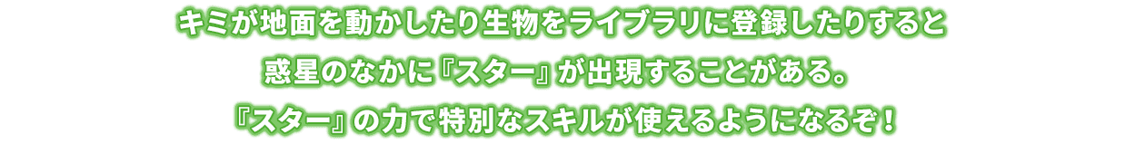 キミが地面を動かしたり生物をライブラリに登録したりすると惑星のなかに『スター』が出現することがある。『スター』の力で特別なスキルが使えるようになるぞ！