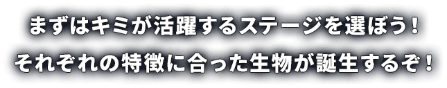 まずはキミが活躍するステージを選ぼう！ それぞれの特徴に合った生物が誕生するぞ！