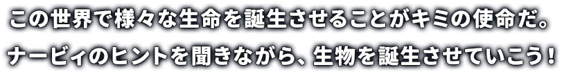 この世界で様々な生命を誕生させることがキミの使命だ。ナービィのヒントを聞きながら、生物を誕生させていこう！