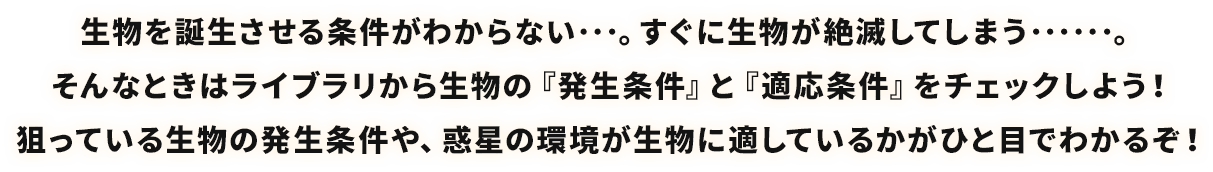 生物を誕生させる条件がわからない･･･。すぐに生物が絶滅してしまう･･････。そんなときはライブラリから生物の『発生条件』と『適応条件』をチェックしよう！狙っている生物の発生条件や、惑星の環境が生物に適しているかがひと目でわかるぞ！