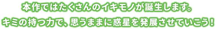 本作ではたくさんのイキモノが誕生します。キミの持つ力で、思うままに惑星を発展させていこう！