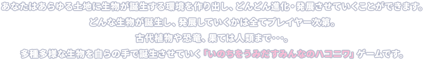 あなたはあらゆる土地に生物が誕生する環境を作り出し、どんどん進化・発展させていくことができます。どんな生物が誕生し、発展していくかは全てプレイヤー次第。古代植物や恐竜、果ては人類まで･･･。多種多様な生物を自らの手で誕生させていく「いのちをうみだすみんなのハコニワ」ゲームです。