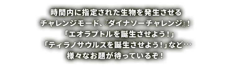 時間内に指定された生物を発生させるチャレンジモード、『ダイナソーチャレンジ』！「エオラプトルを誕生させよう！」「ティラノサウルスを誕生させよう！」など…様々なお題が待っているぞ！