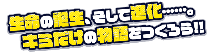 生命の誕生、そして進化……。キミだけの物語をつくろう！！