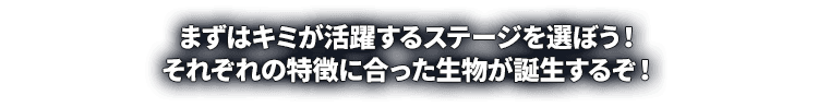 まずはキミが活躍するステージを選ぼう！それぞれの特徴に合った生物が誕生するぞ！