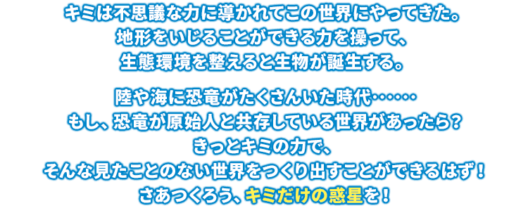 キミは不思議な力に導かれてこの世界にやってきた。地形をいじることができる力を操って、生態環境を整えると生物が誕生する。陸や海に恐竜がたくさんいた時代……もし、恐竜が原始人と共存している世界があったら？きっとキミの力で、そんな見たことのない世界をつくり出すことができるはず！さあつくろう、キミだけの惑星を！