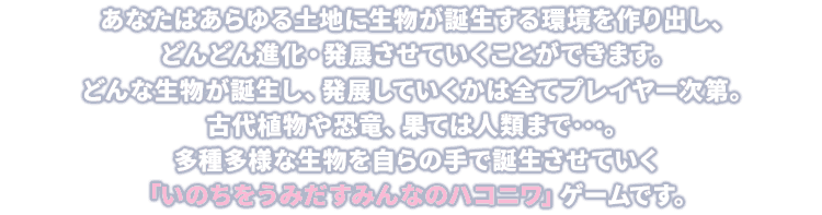 あなたはあらゆる土地に生物が誕生する環境を作り出し、どんどん進化・発展させていくことができます。どんな生物が誕生し、発展していくかは全てプレイヤー次第。古代植物や恐竜、果ては人類まで…。多種多様な生物を自らの手で誕生させていく「いのちをうみだすみんなのハコニワ」ゲームです。