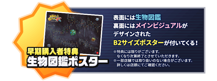 早期購入者特典 生物図鑑ポスター 表面には生物図鑑、裏面にはメインビジュアルがデザインされたB2サイズポスターが付いてくる！※特典には限りがございます。なくなり次第終了とさせていただきます。※一部店舗では取り扱いのない場合がございます。詳しくは店頭にてご確認ください。