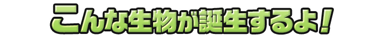 こんな生物が誕生するよ！