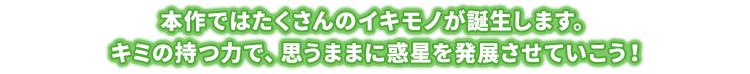 本作ではたくさんのイキモノが誕生します。キミの持つ力で、思うままに惑星を発展させていこう！