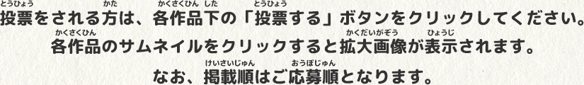 投票(とうひょう)をされる方(かた)は、各作品(かくさくひん)下(した)の「投票(とうひょう)する」ボタンをクリックしてください。各作品(かくさくひん)のサムネイルをクリックすると拡大画像(かくだいがぞう)が表示(ひょうじ)されます。なお、掲載順(けいさいじゅん)はご応募順(おうぼじゅん)となります。