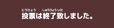 投票(とうひょう)は終了(しゅうりょう)致(いた)しました。