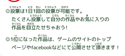 ◎投票(とうひょう)は1日(にち)1回(かい)の投票(とうひょう)が可能(かのう)です。たくさん投票(とうひょう)して自分(じぶん)の作品(さくひん)やお気(き)に入(い)りの作品(さくひん)を目立(めだ)たせちゃおう！◎1位(い)になった作品(さくひん)は、ゲームのサイトのトップページやfacebookなどにて公開(こうかい)させて頂(いただ)きます！
