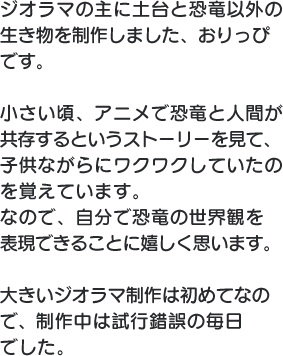 ジオラマの主に土台と恐竜以外の生き物を制作しました、おりっぴです。小さい頃、アニメで恐竜と人間が共存するというストーリーを見て、子供ながらにワクワクしていたのを覚えています。なので、自分で恐竜の世界観を表現できることに嬉しく思います。大きいジオラマ制作は初めてなので、制作中は試行錯誤の毎日でした。