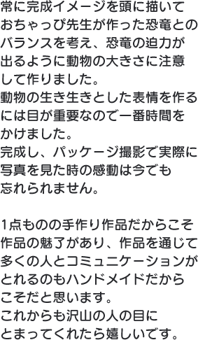 常に完成イメージを頭に描いておちゃっぴ 先生が作った恐竜とのバランスを考え、恐 竜の迫力が出るように動物の大きさに注意して作りました。動物の生き生きとした表情を作るには目が重要なので一番時間をかけました。完成し、パッケージ撮影で実際に写真を見た時の感動は今でも忘れられません。1点ものの手作り作品だからこそ作品の魅了があり、作品を通じて多くの人とコミュニケーションがとれるのもハンドメイドだからこそだと思います。これからも沢山 の人の目にとまってくれたら嬉しいです。