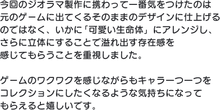 今回のジオラマ製作に携わって一番気をつけたのは元のゲームに出てくるそのままのデザインに仕上げるのではなく、いかに「可愛い生命体」にアレンジし、さらに立体にすることで溢れ出す存在感を感じてもらうことを重視しました。ゲームのワクワクを感じながらもキャラ一つ一つをコレクションにしたくなるような気持ちになってもらえると嬉しいです。