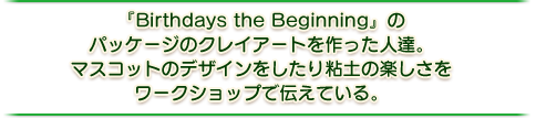 『Birthdays the Beginnig』のパッケージのクレイアートを作った人。マスコットのデザインをしたり粘土の楽しさをワークショップで伝えている。