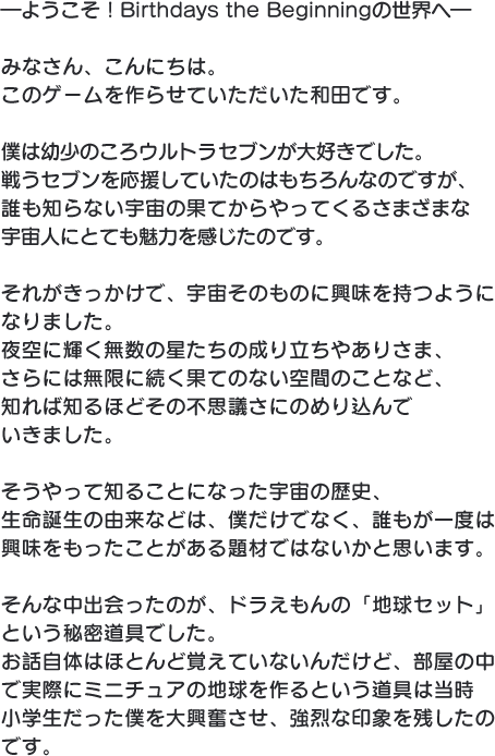 ―ようこそ！Birthdays the beginningの世界へ― みなさん、こんにちは。このゲームを作らせていただいた和田です。僕は幼少のころウルトラセブンが大好きでした。戦うセブンを応援していたのはもちろんなのですが、誰も知らない宇宙の果てからやってくるさまざまな宇宙人にとても魅力を感じたのです。それがきっかけで、宇宙そのものに興味を持つようになりました。夜空に輝く無数の星たちの成り立ちやありさま、さらには無限に続く果てのない空間のことなど、知れば知るほどその不思議さにのめり込んでいきました。そうやって知ることになった宇宙の歴史、生命誕生の由来などは、僕だけでなく、誰もが一度は興味をもったことがある題材ではないかと思います。そんな中出会ったのが、ドラえもんの「地球セット」という秘密道具でした。お話自体はほとんど覚えていないんだけど、部屋の中で実際にミニチュアの地球を作るという道具は当時小学生だった僕を大興奮させ、強烈な印象を残したのです。