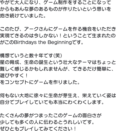 やがて大人になり、ゲーム制作をすることになってからもあんな夢のあるものが作りたいという思いを抱き続けていました。このたび、アークさんにゲームを作る機会をいただき実現できるのは今しかない！ということで生まれたのがこのBirthdays the Beginningです。構想でいうと数十年です(笑)星の育成、生命の誕生という壮大なテーマはちょっと難しく感じるかもしれませんが、できるだけ簡単に、遊びやすく！をコンセプトにゲームを作りました。何もない大地に徐々に生命が芽生え、栄えていく姿は自分でプレイしていても本当にわくわくします。たくさんの夢がつまったこのゲームの面白さが少しでも多くの人に伝わるとうれしいです。ぜひともプレイしてみてください！