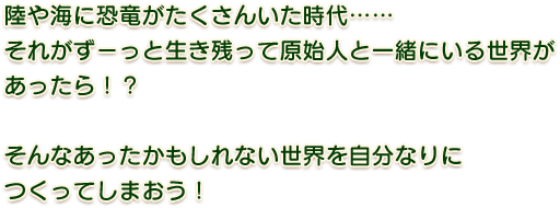 陸や海に恐竜がたくさいいた時代……それがずーっと生き残って原始人と一緒にいる世界があったら！？そんなあったかもしれない世界を自分なりにつくってしまおう！