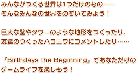 みんながつくる世界は1つだけのもの……そんなみんなの世界をのぞいてみよう！巨大な壁やタワーのような地形をつくったり、友達のつくったハコニワにコメントしたり……『Birthdays the Beginning』であなただけのゲームライフを楽しもう！