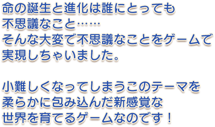 命の誕生と進化は誰にとっても不思議なこと……そんな大変で不思議なことをゲームで実現しちゃいました。小難しくなってしまうこのテーマを柔らかに包み込んだ新感覚な世界を育てるゲームなのです！