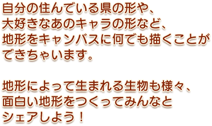 自分の住んでいる県の形や、大好きなあのキャラの形など地形をキャンバスに何でも描くことができちゃいます。地形によって生まれる生物も様々、面白い地形をつくってみんなとシェアしよう！