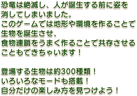 恐竜は絶滅し、人が誕生する前に姿を消してしまいました。このゲームでは地形や環境を作ることで生物を誕生させ、食物連鎖をうまく作ることで共存させることもできちゃいます！登場する生物は約300種類！　いろいろなモードも搭載！自分だけの楽しみ方を見つけよう！